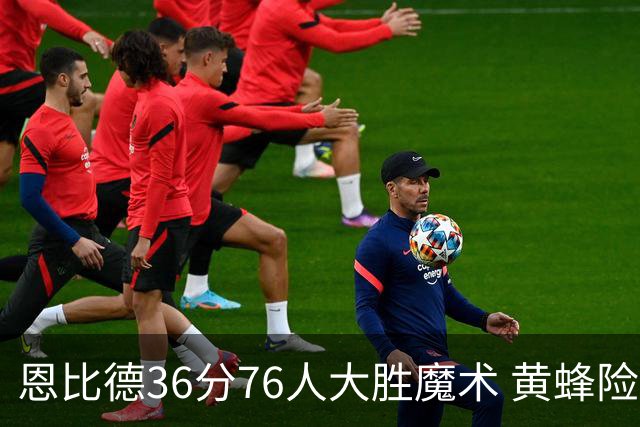 恩比德36分76人大胜魔术 黄蜂险胜马刺止6连败